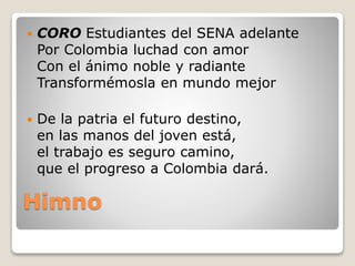 Himno
 CORO Estudiantes del SENA adelante
Por Colombia luchad con amor
Con el ánimo noble y radiante
Transformémosla en mundo mejor
 De la patria el futuro destino,
en las manos del joven está,
el trabajo es seguro camino,
que el progreso a Colombia dará.
 