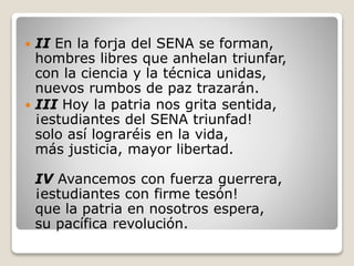  II En la forja del SENA se forman,
hombres libres que anhelan triunfar,
con la ciencia y la técnica unidas,
nuevos rumbos de paz trazarán.
 III Hoy la patria nos grita sentida,
¡estudiantes del SENA triunfad!
solo así lograréis en la vida,
más justicia, mayor libertad.
IV Avancemos con fuerza guerrera,
¡estudiantes con firme tesón!
que la patria en nosotros espera,
su pacífica revolución.
 