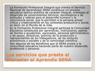 Los servicios que presta el
Bienestar al Aprendiz SENA
 La Formación Profesional Integral que orienta el Servicio
Nacional de Aprendizaje SENA constituye un proceso
educativo teórico-práctico de carácter integral, orientado al
desarrollo de conocimientos técnicos, tecnológicos y de
actitudes y valores para el desarrollo humano y la
convivencia social, que le permiten a la persona actuar
crítica y creativamente en los contextos productivo y social,
es decir, en el Mundo de la Vida.
 En la Formación Profesional Integral participa la Comunidad
Educativa constituida por aprendices, Instructores, padres
de familia o acudientes, egresados, personal administrativo
y de apoyo, directivos, gremios de la producción y
representantes de los trabajadores, de los sectores
económicos y sociales y de la comunidad científica.
 Son algunos de los beneficios que el SENA presta a la
comunidad educativa haciendo parte de nuestro desarrollo
profesional y personal.
 