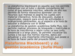 Plataforma Blackboard) y de
gestión académica (Sofía Plus)
 La plataforma blackboard es aquella que nos permite
interactuar con el tutor y demás compañeros del
curso al que estamos inscritos, además de ello nos
permite de forma interactiva aprender con los
recursos que maneja la pagina los cuales son:
material interactivo, foros de discusión, dudas e
inquietudes, espacio para envió de actividades y
evaluaciones pertinentes, es el espacio a la hora de
estudiar a distancia con el SENA.
 La plataforma de gestión académica Sofía Plus, nos
permite realizar procesos de búsqueda y matriculas a
la hora de inscribirnos a algún curso ya sea corto,
presencial o a largo plazo, se permite visualizar los
cursos a los que nos hemos inscrito, datos por
actualizar y una importante información que posee a
la hora de hacer parte del proyecto SENA.
 