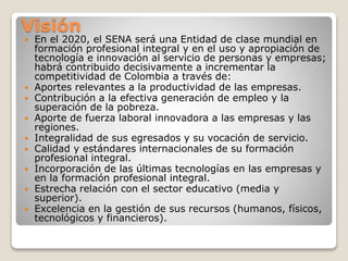 Visión
 En el 2020, el SENA será una Entidad de clase mundial en
formación profesional integral y en el uso y apropiación de
tecnología e innovación al servicio de personas y empresas;
habrá contribuido decisivamente a incrementar la
competitividad de Colombia a través de:
 Aportes relevantes a la productividad de las empresas.
 Contribución a la efectiva generación de empleo y la
superación de la pobreza.
 Aporte de fuerza laboral innovadora a las empresas y las
regiones.
 Integralidad de sus egresados y su vocación de servicio.
 Calidad y estándares internacionales de su formación
profesional integral.
 Incorporación de las últimas tecnologías en las empresas y
en la formación profesional integral.
 Estrecha relación con el sector educativo (media y
superior).
 Excelencia en la gestión de sus recursos (humanos, físicos,
tecnológicos y financieros).
 