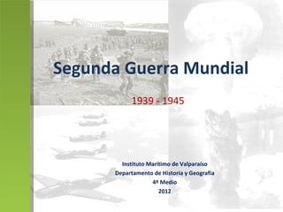 Segunda Guerra Mundial
           1939 - 1945




        Instituto Marítimo de Valparaíso
      Departamento de Historia y Geografía
                   4º Medio
                      2012
 