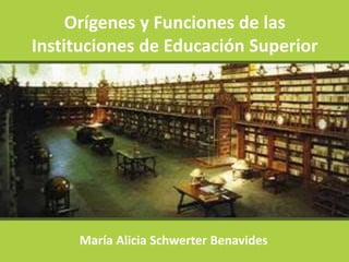 Orígenes y Funciones de las
Instituciones de Educación Superior
María Alicia Schwerter Benavides
 