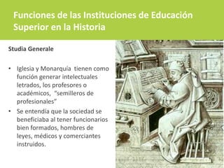 Funciones de las Instituciones de Educación
Superior en la Historia
Studia Generale
• Iglesia y Monarquía tienen como
función generar intelectuales
letrados, los profesores o
académicos, “semilleros de
profesionales”
• Se entendía que la sociedad se
beneficiaba al tener funcionarios
bien formados, hombres de
leyes, médicos y comerciantes
instruidos.
 