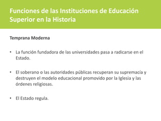 Funciones de las Instituciones de Educación
Superior en la Historia
Temprana Moderna
• La función fundadora de las universidades pasa a radicarse en el
Estado.
• El soberano o las autoridades públicas recuperan su supremacía y
destruyen el modelo educacional promovido por la Iglesia y las
órdenes religiosas.
• El Estado regula.
 