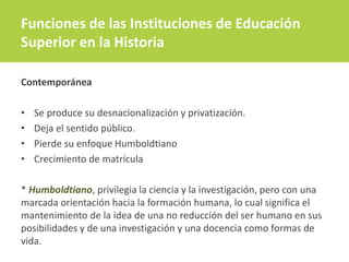 Funciones de las Instituciones de Educación
Superior en la Historia
Contemporánea
• Se produce su desnacionalización y privatización.
• Deja el sentido público.
• Pierde su enfoque Humboldtiano
• Crecimiento de matrícula
* Humboldtiano, privilegia la ciencia y la investigación, pero con una
marcada orientación hacia la formación humana, lo cual significa el
mantenimiento de la idea de una no reducción del ser humano en sus
posibilidades y de una investigación y una docencia como formas de
vida.
 