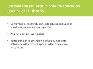 • La mayoría de las Instituciones de Educación Superior
son docentes y no de investigación.
• Aspiran a ser de investigación.
• Todas trabajan la extensión o difusión, mediante
actividades desarrolladas por sus diferentes áreas
impartidas.
Funciones de las Instituciones de Educación
Superior en la Historia
 