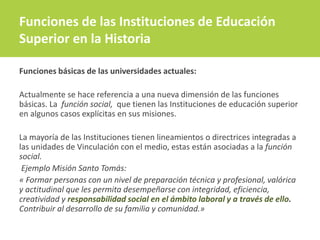 Funciones básicas de las universidades actuales:
Actualmente se hace referencia a una nueva dimensión de las funciones
básicas. La función social, que tienen las Instituciones de educación superior
en algunos casos explícitas en sus misiones.
La mayoría de las Instituciones tienen lineamientos o directrices integradas a
las unidades de Vinculación con el medio, estas están asociadas a la función
social.
Ejemplo Misión Santo Tomás:
« Formar personas con un nivel de preparación técnica y profesional, valórica
y actitudinal que les permita desempeñarse con integridad, eficiencia,
creatividad y responsabilidad social en el ámbito laboral y a través de ello.
Contribuir al desarrollo de su familia y comunidad.»
Funciones de las Instituciones de Educación
Superior en la Historia
 