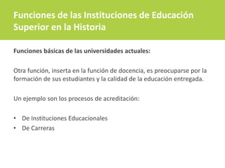 Funciones básicas de las universidades actuales:
Otra función, inserta en la función de docencia, es preocuparse por la
formación de sus estudiantes y la calidad de la educación entregada.
Un ejemplo son los procesos de acreditación:
• De Instituciones Educacionales
• De Carreras
Funciones de las Instituciones de Educación
Superior en la Historia
 