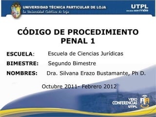CÓDIGO DE PROCEDIMIENTO
           PENAL 1
ESCUELA:      Escuela de Ciencias Jurídicas
BIMESTRE:     Segundo Bimestre
NOMBRES:     Dra. Silvana Erazo Bustamante, Ph D.

            Octubre 2011- Febrero 2012
 