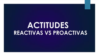 ACTITUDES
REACTIVAS VS PROACTIVAS
 