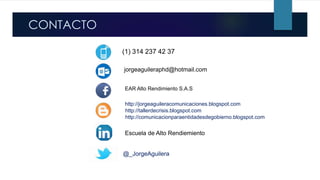 o.
http://comunicacionparaentidadesdegobierno.blogspot.com
EAR Alto Rendimiento S.A.S
Escuela de Alto Rendiemiento
@_JorgeAguilera
http://jorgeaguileracomunicaciones.blogspot.com
http://tallerdecrisis.blogspot.com
CONTACTO
jorgeaguileraphd@hotmail.com
(1) 314 237 42 37
 