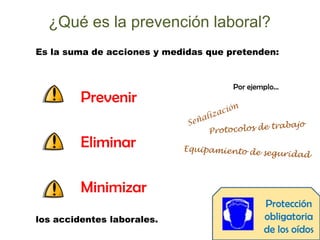 ¿Qué es la prevención laboral?
Es la suma de acciones y medidas que pretenden:
Prevenir
Eliminar
Minimizar
Por ejemplo…
Pr...