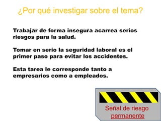 ¿Por qué investigar sobre el tema?
Trabajar de forma insegura acarrea serios
riesgos para la salud.
Tomar en serio la segu...