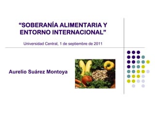 “SOBERANÍA ALIMENTARIA Y
ENTORNO INTERNACIONAL”
Universidad Central, 1 de septiembre de 2011
Aurelio Suárez Montoya
 