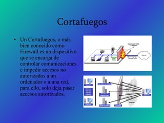 Cortafuegos Un Cortafuegos, o más bien conocido como Firewall es un dispositivo que se encarga de controlar comunicaciones e impedir accesos no autorizados a un ordenador o a una red, para ello, solo deja pasar accesos autorizados. 