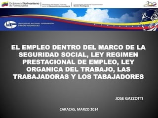 EL EMPLEO DENTRO DEL MARCO DE LA
SEGURIDAD SOCIAL, LEY REGIMEN
PRESTACIONAL DE EMPLEO, LEY
ORGANICA DEL TRABAJO, LAS
TRABAJADORAS Y LOS TABAJADORES
JOSE GAZZOTTI
CARACAS, MARZO 2014
 