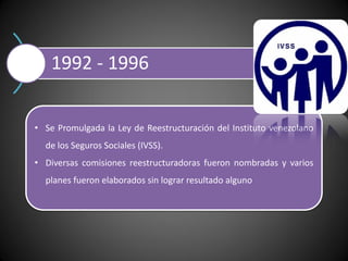 1992 - 1996
• Se Promulgada la Ley de Reestructuración del Instituto venezolano
de los Seguros Sociales (IVSS).
• Diversas comisiones reestructuradoras fueron nombradas y varios
planes fueron elaborados sin lograr resultado alguno
 