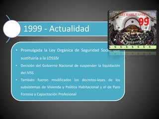 1999 - Actualidad
• Promulgada la Ley Orgánica de Seguridad Social que
sustituiría a la LOSSSI
• Decisión del Gobierno Nacional de suspender la liquidación
del IVSS
• También fueron modificados los decretos-leyes de los
subsistemas de Vivienda y Política Habitacional y el de Paro
Forzoso y Capacitación Profesional
 