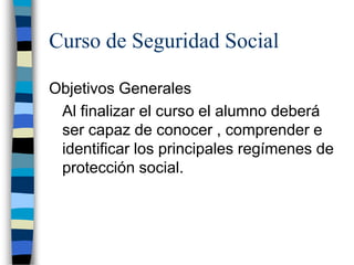 Curso de Seguridad Social

Objetivos Generales
 Al finalizar el curso el alumno deberá
 ser capaz de conocer , comprender e
 identificar los principales regímenes de
 protección social.
 