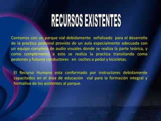 RECURSOS EXISTENTESContamos con un parque vial debidamente  señalizado  para el desarrollo de la practica peatonal provisto de un aula especialmente adecuada con un equipo completo de audio visuales donde se realiza la parte teórica, y como complemento a esto se realiza la practica transitando como peatones y futuros conductores   en  coches a pedal y bicicletas.El Recurso Humano esta conformado por instructores debidamente capacitados en el área de educación  vial para la formación integral y formativa de los asistentes al parque.