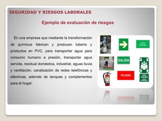 En una empresa que mediante la transformación
de químicos fabrican y producen tubería y
productos en PVC, para transportar agua para
consumo humano a presión, transportar agua
servida, residual doméstica, industrial, aguas lluvia
y ventilación, canalización de redes telefónicas y
eléctricas, además de tanques y complementos
para el hogar.
Ejemplo de evaluación de riesgos
SEGURIDAD Y RIESGOS LABORALES
 
