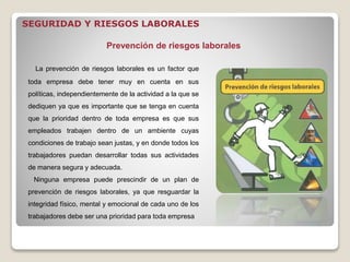 La prevención de riesgos laborales es un factor que
toda empresa debe tener muy en cuenta en sus
políticas, independientemente de la actividad a la que se
dediquen ya que es importante que se tenga en cuenta
que la prioridad dentro de toda empresa es que sus
empleados trabajen dentro de un ambiente cuyas
condiciones de trabajo sean justas, y en donde todos los
trabajadores puedan desarrollar todas sus actividades
de manera segura y adecuada.
Ninguna empresa puede prescindir de un plan de
prevención de riesgos laborales, ya que resguardar la
integridad físico, mental y emocional de cada uno de los
trabajadores debe ser una prioridad para toda empresa
Prevención de riesgos laborales
SEGURIDAD Y RIESGOS LABORALES
 