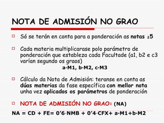 NOTA DE ADMISIÓN NO GRAO Só se terán en conta para a ponderación as  notas  ≥ 5 Cada materia multiplicarase polo parámetro de ponderación que estableza cada Facultade (a1, b2 e c3 varían segundo os graos) a∙M1, b∙M2, c∙M3 Cálculo da Nota de Admisión: teranse en conta as  dúas materias  da fase específica  con mellor nota  unha vez  aplicados os parámetros  de ponderación NOTA DE ADMISIÓN NO GRAO =   (NA) NA = CD + FE= 0’6 ∙ NMB + 0’4 ∙ CFX+ a·M1+b·M2 
