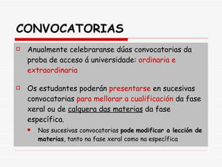 CONVOCATORIAS Anualmente celebraranse dúas convocatorias da proba de acceso á universidade:  ordinaria e extraordinaria Os estudantes poderán  presentarse  en sucesivas convocatorias  para mellorar a cualificación  da fase xeral ou de  calquera das materias  da fase específica.  Nas sucesivas convocatorias  pode   modificar a lección de materias , tanto na fase xeral como na específica 
