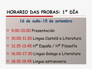 HORARIO DAS PROBAS: 1º DÍA   16 de xuño-15 de setembro 9.00-10.00  Presentación 10.00-11.30  Lingua Castelá e Literatura 12.15-13.45  Hª España / Hª Filosofía 16.00-17.30  Lingua Galega e Literatura 18.15-19.45  Lingua estranxeira 