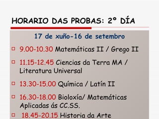 HORARIO DAS PROBAS: 2º DÍA 17 de xuño-16 de setembro 9.00-10.30  Matemáticas II / Grego II 11.15-12.45  Ciencias da Terra MA / Literatura Universal 13.30-15.00  Química / Latín II 16.30-18.00  Bioloxía/ Matemáticas Aplicadas ás CC.SS. 18.45-20.15  Historia da Arte 