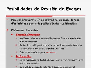 Posibilidades de Revisión de Exames Para solicitar a revisión de exames hai un prazo de  tres días hábiles  a partir da publicación das cualificacións Pódese escoller entre: Segunda Corrección : Realíazse unha nova corrección; a nota final é a  media das dúas  correccións  Se hai 2 ou máis puntos de diferenza, farase unha terceira corrección e a nota será a  media das tres Esta nota tamén se pode  reclamar Reclamación: Só se  comproba  se todos os exercicios están corrixidos e as notas ben sumadas Só é válida a segunda nota (se é superior á primeira) 