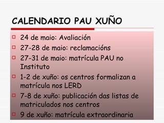 CALENDARIO PAU XUÑO 24 de maio: Avaliación 27-28 de maio: reclamacións 27-31 de maio: matrícula PAU no Instituto 1-2 de xuño: os centros formalizan a matrícula nos LERD 7-8 de xuño: publicación das listas de matriculados nos centros 9 de xuño: matrícula extraordinaria 