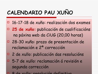 CALENDARIO PAU XUÑO 16-17-18 de xuño: realización dos exames 25 de xuño:  publicación de cualificacións  na páxina web da CiUG (20,00 horas) 28-30 xuño: prazo de presentación de reclamación e 2ª corrección 2 de xullo: publicación das resolucións 5-7 de xullo: reclamación á revisión e segunda corrección 8 de xullo: resolución definitiva 