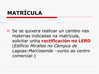 MATRÍCULA Se se quixera realizar un cambio nas materias indicadas na matrícula, solicitar unha  rectificación no LERD  ( Edificio Miralles no Campus de Lagoas-Marcosende –xunto ao centro comercial- ) 