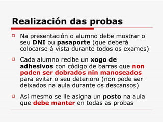 Realización das probas Na presentación o alumno debe mostrar o seu  DNI  ou  pasaporte  (que deberá colocarse á vista durante todos os exames) Cada alumno recibe un  xogo de adhesivos  con código de barras que  non poden ser dobrados nin manoseados  para evitar o seu deterioro (non pode ser deixados na aula durante os descansos) Así mesmo se lle asigna un  posto  na aula que  debe manter  en todas as probas 