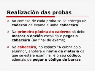 Realización das probas Ao comezo de cada proba se lle entrega un  caderno  de exame e unha  cabeceira   Na  primeira páxina do caderno  só debe  marcar a opción  escollida e  pegar a cabeceira  (ao final do exame) Na  cabeceira , no espazo “A cubrir polo alumno”, anotará o  nome da materia  da que se está a examinar e o seu  código,  ademais de  pegar o código de barras 