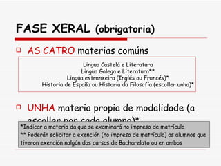 FASE XERAL  (obrigatoria) AS CATRO   materias comúns UNHA   materia propia de modalidade (a escoller por cada alumno)* Lingua Castelá e Literatura Lingua Galega e Literatura** Lingua estranxeira (Inglés ou Francés)* Historia de España ou Historia da Filosofía (escoller unha)* *Indicar a materia da que se examinará no impreso de matrícula ** Poderán solicitar a exención (no impreso de matrícula) os alumnos que  tiveron exención nalgún dos cursos de Bacharelato ou en ambos  