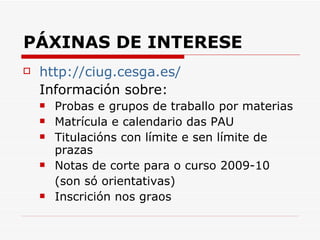 PÁXINAS DE INTERESE http://ciug.cesga.es/ Información sobre: Probas e grupos de traballo por materias Matrícula e calendario das PAU Titulacións con límite e sen límite de prazas Notas de corte para o curso 2009-10 (son só orientativas) Inscrición nos graos 