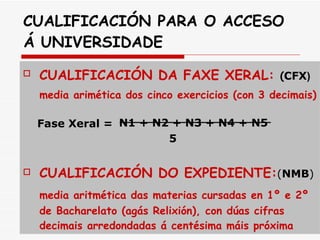 CUALIFICACIÓN PARA O ACCESO Á UNIVERSIDADE CUALIFICACIÓN DA FAXE XERAL:  ( CFX )   media arimética dos cinco exercicios (con 3 decimais)   N1 + N2 + N3 + N4 + N5   5 CUALIFICACIÓN DO EXPEDIENTE: ( NMB ) media aritmética das materias cursadas en 1º e 2º de Bacharelato (agás Relixión), con dúas cifras decimais arredondadas á centésima máis próxima Fase Xeral = 