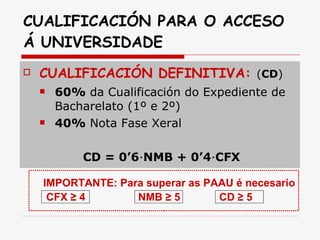 CUALIFICACIÓN PARA O ACCESO Á UNIVERSIDADE CUALIFICACIÓN DEFINITIVA:  ( CD )   60%  da Cualificación do Expediente de Bacharelato (1º e 2º) 40%  Nota Fase Xeral CD = 0’6 ∙ NMB + 0’4 ∙ CFX CUALIFICACIÓN DEFINITIVA:   60%  Nota Expediente de Bacharelato (1º e 2º) +  40%  Nota Fase Xeral ND = 0’6 ∙ EB + 0’4 ∙ FX É necesario FX ≥ 4, ND ≥ 5. IMPORTANTE: Para superar as PAAU é necesario  CFX ≥ 4   NMB ≥ 5  CD ≥ 5 