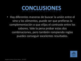 • Hay diferentes maneras de buscar la unión entre el
       vino y los alimentos, puede ser que prefieras la
     complementación o que elijas el contraste entre los
           sabores. Vale la pena probar estas dos
       combinaciones, pero también rompiendo reglas
          puedes conseguir excelentes resultados.




Angélica Selene Torres Reyes 201 AET
 