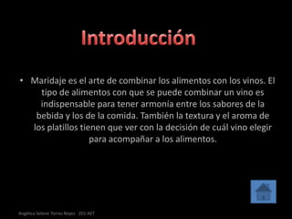 • Maridaje es el arte de combinar los alimentos con los vinos. El
    tipo de alimentos con que se puede combinar un vino es
    indispensable para tener armonía entre los sabores de la
   bebida y los de la comida. También la textura y el aroma de
  los platillos tienen que ver con la decisión de cuál vino elegir
                   para acompañar a los alimentos.




Angélica Selene Torres Reyes 201 AET
 