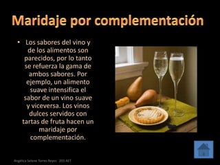 • Los sabores del vino y
     de los alimentos son
    parecidos, por lo tanto
    se refuerza la gama de
      ambos sabores. Por
     ejemplo, un alimento
      suave intensifica el
    sabor de un vino suave
     y viceversa. Los vinos
      dulces servidos con
   tartas de fruta hacen un
          maridaje por
      complementación.


Angélica Selene Torres Reyes 201 AET
 