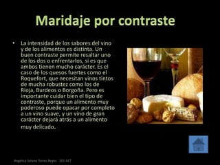 • La intensidad de los sabores del vino
  y de los alimentos es distinta. Un
  buen contraste permite resaltar uno
  de los dos o enfrentarlos, si es que
  ambos tienen mucho carácter. Es el
  caso de los quesos fuertes como el
  Roquefort, que necesitan vinos tintos
  de mucha robustez como los de
  Rioja, Burdeos o Borgoña. Pero es
  importante cuidar bien el tipo de
  contraste, porque un alimento muy
  poderoso puede opacar por completo
  a un vino suave, y un vino de gran
  carácter dejará atrás a un alimento
  muy delicado.




Angélica Selene Torres Reyes 201 AET
 