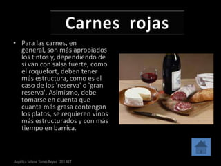 • Para las carnes, en
  general, son más apropiados
  los tintos y, dependiendo de
  si van con salsa fuerte, como
  el roquefort, deben tener
  más estructura, como es el
  caso de los 'reserva' o 'gran
  reserva'. Asimismo, debe
  tomarse en cuenta que
  cuanta más grasa contengan
  los platos, se requieren vinos
  más estructurados y con más
  tiempo en barrica.



Angélica Selene Torres Reyes 201 AET
 
