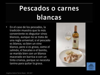• En el caso de los pescados, la
  tradición muestra que lo más
  conveniente es degustar vinos
  blancos, aunque no se trata de
  una regla universal; si el pescado
  es blanco, va bien un vino
  blanco, pero si es graso, como el
  salmón, el bacalao o el bonito,
  se marida bien con un blanco
  macerado en barrica o con un
  tinto crianza, porque se necesita
  tanino para quitar la grasa.


Angélica Selene Torres Reyes 201 AET
 