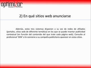 2) En qué sitios web anunciarse  Además, estos tres sistemas disponen a su vez de redes de afiliados (portales, sitios web de diferente temática) en los que se puede insertar publicidad contextual (en función del contenido del que trate cada página web). Consulte al profesional 'SEM' si le conviene a su campaña publicitaria aparecer en estos sitios.  
