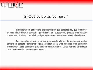 3) Qué palabras 'comprar'  Un experto en 'SEM' tiene experiencia en qué palabras hay que 'comprar' en una determinada campaña publicitaria en buscadores, puesto que existen numerosos términos que quizá atraigan a visitantes que no son potenciales clientes.  Por ejemplo, si una empresa que vende planes de pensiones online compra la palabra 'pensiones', quizá accedan a su web usuarios que buscaban información sobre pensiones para alojarse en vacaciones. Quizá hubiera sido mejor comprar el término "plan de pensiones".  