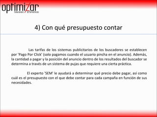 4) Con qué presupuesto contar   Las tarifas de los sistemas publicitarios de los buscadores se establecen por 'Pago Por Click' (solo pagamos cuando el usuario pincha en el anuncio). Además, la cantidad a pagar y la posición del anuncio dentro de los resultados del buscador se determina a través de un sistema de pujas que requiere una cierta práctica.  El experto 'SEM' le ayudará a determinar qué precio debe pagar, así como cuál es el presupuesto con el que debe contar para cada campaña en función de sus necesidades.  